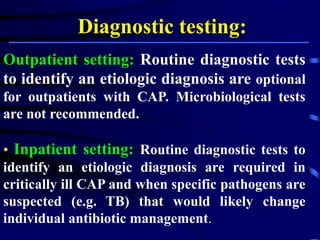 Diagnostic testing:
Outpatient setting: Routine diagnostic tests
to identify an etiologic diagnosis are optional
for outpatients with CAP. Microbiological tests
are not recommended.
• Inpatient setting: Routine diagnostic tests to
identify an etiologic diagnosis are required in
critically ill CAP and when specific pathogens are
suspected (e.g. TB) that would likely change
individual antibiotic management.
 