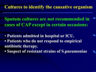 Cultures to identify the causative organism:
Sputum cultures are not recommended in
cases of CAP except in certain occasions:
• Patients admitted in hospital or ICU.
• Patients who do not respond to empirical
antibiotic therapy.
• Suspect of resistant strains of S.pneumoniae.
 