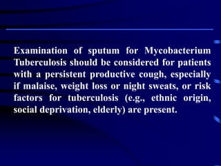 Examination of sputum for Mycobacterium
Tuberculosis should be considered for patients
with a persistent productive cough, especially
if malaise, weight loss or night sweats, or risk
factors for tuberculosis (e.g., ethnic origin,
social deprivation, elderly) are present.
 