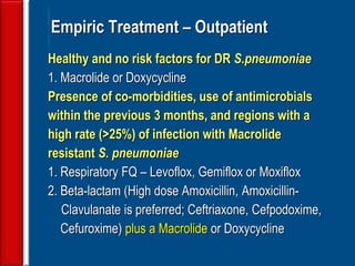 58
Empiric Treatment – Outpatient
Healthy and no risk factors for DR S.pneumoniae
1. Macrolide or Doxycycline
Presence of co-morbidities, use of antimicrobials
within the previous 3 months, and regions with a
high rate (>25%) of infection with Macrolide
resistant S. pneumoniae
1. Respiratory FQ – Levoflox, Gemiflox or Moxiflox
2. Beta-lactam (High dose Amoxicillin, Amoxicillin-
Clavulanate is preferred; Ceftriaxone, Cefpodoxime,
Cefuroxime) plus a Macrolide or Doxycycline
 