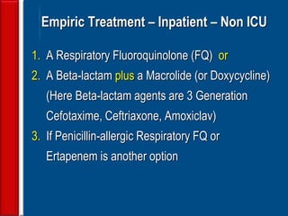 59
Empiric Treatment – Inpatient – Non ICU
1. A Respiratory Fluoroquinolone (FQ) or
2. A Beta-lactam plus a Macrolide (or Doxycycline)
(Here Beta-lactam agents are 3 Generation
Cefotaxime, Ceftriaxone, Amoxiclav)
3. If Penicillin-allergic Respiratory FQ or
Ertapenem is another option
 