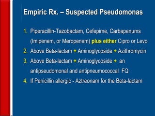 61
Empiric Rx. – Suspected Pseudomonas
1. Piperacillin-Tazobactam, Cefepime, Carbapenums
(Imipenem, or Meropenem) plus either Cipro or Levo
2. Above Beta-lactam + Aminoglycoside + Azithromycin
3. Above Beta-lactam + Aminoglycoside + an
antipseudomonal and antipneumococcal FQ
4. If Penicillin allergic - Aztreonam for the Beta-lactam
 