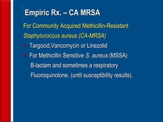 62
Empiric Rx. – CA MRSA
For Community Acquired Methicillin-Resistant
Staphylococcus aureus (CA-MRSA)
 Targocid,Vancomycin or Linezolid
 For Methicillin Sensitive S. aureus (MSSA)
B-lactam and sometimes a respiratory
Fluoroquinolone, (until susceptibility results).
 