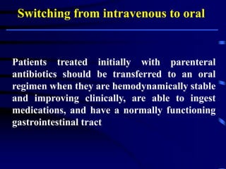 Switching from intravenous to oral
Patients treated initially with parenteral
antibiotics should be transferred to an oral
regimen when they are hemodynamically stable
and improving clinically, are able to ingest
medications, and have a normally functioning
gastrointestinal tract.
 