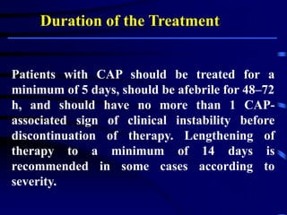 Duration of the Treatment:
Patients with CAP should be treated for a
minimum of 5 days, should be afebrile for 48–72
h, and should have no more than 1 CAP-
associated sign of clinical instability before
discontinuation of therapy. Lengthening of
therapy to a minimum of 14 days is
recommended in some cases according to
severity.
 