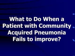 What to Do When a
Patient with Community
Acquired Pneumonia
Fails to improve?
 
