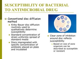 SUSCEPTIBILITY OF BACTERIAL
TO ANTIMICROBIAL DRUG
 Conventional disc diffusion
method
 Kirby-Bauer disc diffusion
routinely used to
qualitatively determine
susceptibility
 Standard concentration of
strain uniformly spread of
standard media
 Discs impregnated with
specific concentration of
antibiotic placed on plate
and incubated
 Clear zone of inhibition
around disc reflects
susceptibility
 Based on size of zone
organism can be
described as susceptible
or resistant
 