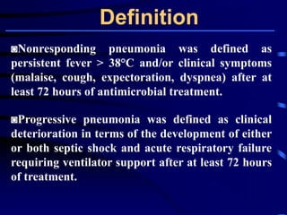 Definition
◙Nonresponding pneumonia was defined as
persistent fever > 38°C and/or clinical symptoms
(malaise, cough, expectoration, dyspnea) after at
least 72 hours of antimicrobial treatment.
◙Progressive pneumonia was defined as clinical
deterioration in terms of the development of either
or both septic shock and acute respiratory failure
requiring ventilator support after at least 72 hours
of treatment.
 