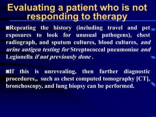 Evaluating a patient who is not
responding to therapy
◙Repeating the history (including travel and pet
exposures to look for unusual pathogens), chest
radiograph, and sputum cultures, blood cultures, and
urine antigen testing for Streptococcal pneumoniae and
Legionella if not previously done .
◙If this is unrevealing, then further diagnostic
procedures,, such as chest computed tomography [CT],
bronchoscopy, and lung biopsy can be performed.
 
