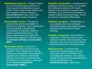 Antibacterial spectrum—Range of activity
of an antimicrobial against bacteria. A
broad-spectrum antibacterial drug can
inhibit a wide variety of gram-positive and
gram-negative bacteria, whereas a
narrow-spectrum drug is active only
against a limited variety of bacteria.
Bacteriostatic activity—-The level of
antimicro-bial activity that inhibits the
growth of an organism. This is determined
in vitro by testing a standardized
concentration of organisms against a
series of antimicrobial dilutions. The
lowest concentration that inhibits the
growth of the organism is referred to as
the minimum inhibitory concentration
(MIC).
Bactericidal activity—The level of
antimicrobial activity that kills the test
organism. This is determined in vitro by
exposing a standardized concentration of
organisms to a series of antimicrobial
dilutions. The lowest concentration that
kills 99.9% of the population is referred to
as the minimum bactericidal
concentration (MBC).
Antibiotic combinations—Combinations of
antibiotics that may be used (1) to broaden
the antibacterial spectrum for empiric
therapy or the treatment of polymicrobial
infections, (2) to prevent the emergence of
resistant organisms during therapy, and (3)
to achieve a synergistic killing effect.
Antibiotic synergism—Combinations of
two antibiotics that have enhanced
bactericidal activity when tested together
compared with the activity of each
antibiotic.
Antibiotic antagonism—Combination of
antibiotics in which the activity of one
antibiotic interferes With the activity of the
other (e.g., the sum of the activity is less
than the activity of the individual drugs).
Beta-lactamase—An enzyme that
hydrolyzes the beta-lactam ring in the
beta-lactam class of antibiotics, thus
inactivating the antibiotic. The enzymes
specific for penicillins and cephalosporins
aret he penicillinases and
cephalosporinases, respectively.
 