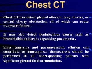 Chest CT
Chest CT can detect pleural effusion, lung abscess, or
central airway obstruction, all of which can cause
treatment failure.
It may also detect noninfectious causes such as
bronchiolitis obliterans organizing pneumonia .
Since empyema and parapneumonic effusion can
contribute to nonresponse, thoracentesis should be
performed in all nonresponding patients with
significant pleural fluid accumulation.
 