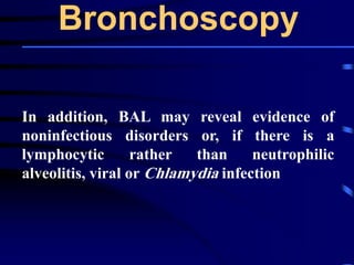 Bronchoscopy
In addition, BAL may reveal evidence of
noninfectious disorders or, if there is a
lymphocytic rather than neutrophilic
alveolitis, viral or Chlamydia infection
 