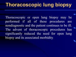 Thoracoscopic lung biopsy
Thoracoscopic or open lung biopsy may be
performed if all of these procedures are
nondiagnostic and the patient continues to be ill.
The advent of thoracoscopic procedures has
significantly reduced the need for open lung
biopsy and its associated morbidity.
 