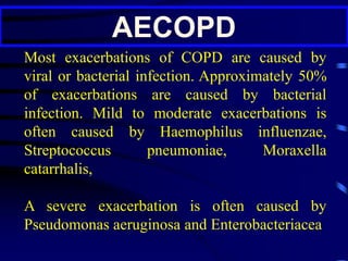 AECOPD
Most exacerbations of COPD are caused by
viral or bacterial infection. Approximately 50%
of exacerbations are caused by bacterial
infection. Mild to moderate exacerbations is
often caused by Haemophilus influenzae,
Streptococcus pneumoniae, Moraxella
catarrhalis,
A severe exacerbation is often caused by
Pseudomonas aeruginosa and Enterobacteriacea
 