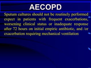 AECOPD
Sputum cultures should not be routinely performed
expect in patients with frequent exacerbations,
worsening clinical status or inadequate response
after 72 hours on initial empiric antibiotic, and /or
exacerbation requiring mechanical ventilation
 