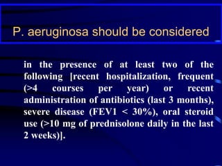 P. aeruginosa should be considered
in the presence of at least two of the
following [recent hospitalization, frequent
(>4 courses per year) or recent
administration of antibiotics (last 3 months),
severe disease (FEV1 < 30%), oral steroid
use (>10 mg of prednisolone daily in the last
2 weeks)].
 