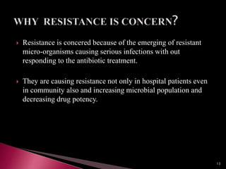  Resistance is concered because of the emerging of resistant
micro-organisms causing serious infections with out
responding to the antibiotic treatment.
 They are causing resistance not only in hospital patients even
in community also and increasing microbial population and
decreasing drug potency.
13
 