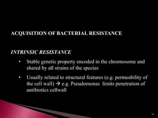 ACQUISITION OF BACTERIAL RESISTANCE
INTRINSIC RESISTANCE
• Stable genetic property encoded in the chromosome and
shared by all strains of the species
• Usually related to structural features (e.g. permeability of
the cell wall)  e.g. Pseudomonas limits penetration of
antibiotics cellwall
15
 
