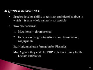 ACQUIRED RESISTANCE
• Species develop ability to resist an antimicrobial drug to
which it is as a whole naturally susceptible
• Two mechanisms:
1. Mutational – chromosomal
2. Genetic exchange – transformation, transduction,
conjugation
Ex: Horizontal transformation by Plasmids
Mec A genes they code for PBP with low affinity for ß-
Lactam antibiotics
16
 