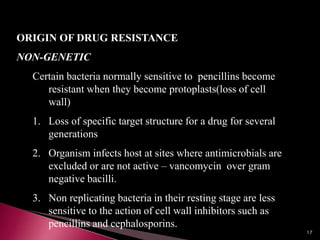 ORIGIN OF DRUG RESISTANCE
NON-GENETIC
Certain bacteria normally sensitive to pencillins become
resistant when they become protoplasts(loss of cell
wall)
1. Loss of specific target structure for a drug for several
generations
2. Organism infects host at sites where antimicrobials are
excluded or are not active – vancomycin over gram
negative bacilli.
3. Non replicating bacteria in their resting stage are less
sensitive to the action of cell wall inhibitors such as
pencillins and cephalosporins.
17
 