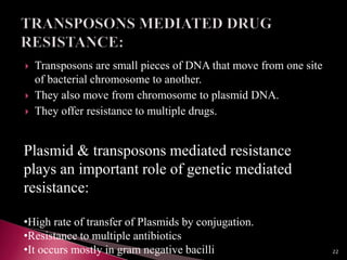  Transposons are small pieces of DNA that move from one site
of bacterial chromosome to another.
 They also move from chromosome to plasmid DNA.
 They offer resistance to multiple drugs.
Plasmid & transposons mediated resistance
plays an important role of genetic mediated
resistance:
•High rate of transfer of Plasmids by conjugation.
•Resistance to multiple antibiotics
•It occurs mostly in gram negative bacilli 22
 