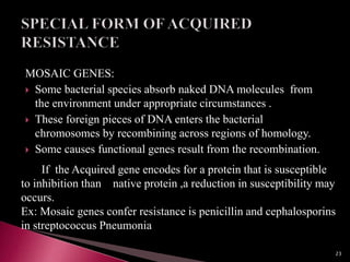 MOSAIC GENES:
 Some bacterial species absorb naked DNA molecules from
the environment under appropriate circumstances .
 These foreign pieces of DNA enters the bacterial
chromosomes by recombining across regions of homology.
 Some causes functional genes result from the recombination.
If the Acquired gene encodes for a protein that is susceptible
to inhibition than native protein ,a reduction in susceptibility may
occurs.
Ex: Mosaic genes confer resistance is penicillin and cephalosporins
in streptococcus Pneumonia
23
 