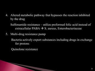 4. Altered metabolic pathway that bypasses the reaction inhibited
by the drug
Sulfonamide resistance – utilize preformed folic acid instead of
extracellular PABA  S. aureus, Enterobacteriaceae
5. Multi-drug resistance pump
Bacteria actively export substances including drugs in exchange
for protons
Quinolone resistance
26
 
