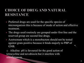  Preferred drugs are used for the specific species of
microorganism this is because of mode of action and effective
treatment.
 The drugs used routinely are grouped under first line and the
reserved group are second line drugs.
 Azetreonam which is a monobactem should not be tested
against gram positive because it binds majorly to PBP of
GNB. •.
o Alkaline pH is favoured for the good action of
tetracycline and novabiocin but it interfere with
nitrofurantoin.
28
 