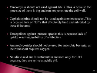  Vancomycin should not used against GNB .This is because the
pore size of them is big and can not penetrate the cell wall.
 Cephalosporins should not be used against enterococcus .This
is because lack of PBP’s that effectively bind and inhibited by
these ß-lactams.
 Teracyclines against proteus species this is because lack of
uptake resulting inabillity of antibiotics.
 Aminoglycosides should not be used for anaerobic bacteria, as
their transport requires oxygen.
 Nalidixic acid and Nitrofurantoin are used only for UTI
because, they are active at acidic pH.
29
 