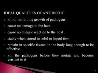 IDEAL QUALITIES OF ANTIBIOTIC:
1. kill or inhibit the growth of pathogens
2. cause no damage to the host
3. cause no allergic reaction to the host
4. stable when stored in solid or liquid form
5. remain in specific tissues in the body long enough to be
effective
6. kill the pathogens before they mutate and become
resistant to it
3
 