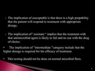  The implication of susceptable is that there is a high propability
that the patient will respond to treatment with appropriate
dosage.
 The implication of” resistant “ implies that the treatment with
that antimicrobial agent is likely to fail and no use with the drug
of choice.
• The implication of “intermediate ”catogory include that the
higher dosage is required for the efficacy of treatment.
• This testing should not be done on normal microbial flora.
37
 