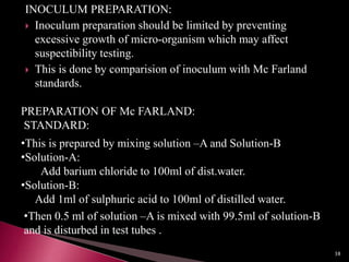 INOCULUM PREPARATION:
 Inoculum preparation should be limited by preventing
excessive growth of micro-organism which may affect
suspectibility testing.
 This is done by comparision of inoculum with Mc Farland
standards.
PREPARATION OF Mc FARLAND:
STANDARD:
•This is prepared by mixing solution –A and Solution-B
•Solution-A:
Add barium chloride to 100ml of dist.water.
•Solution-B:
Add 1ml of sulphuric acid to 100ml of distilled water.
•Then 0.5 ml of solution –A is mixed with 99.5ml of solution-B
and is disturbed in test tubes .
38
 