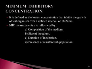  It is defined as the lowest concentration that inhibit the growth
of test organism over a defined interval of 18-24hrs.
 MIC measurements are influenced by:
a) Composition of the medium
b) Size of inoculum.
c) Duration of incubation.
d) Presence of resistant sub population.
41
 