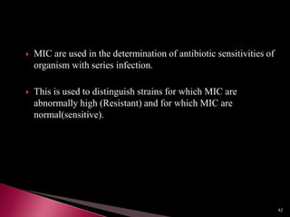  MIC are used in the determination of antibiotic sensitivities of
organism with series infection.
 This is used to distinguish strains for which MIC are
abnormally high (Resistant) and for which MIC are
normal(sensitive).
42
 