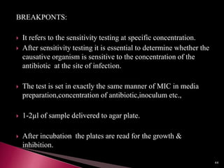 BREAKPONTS:
 It refers to the sensitivity testing at specific concentration.
 After sensitivity testing it is essential to determine whether the
causative organism is sensitive to the concentration of the
antibiotic at the site of infection.
 The test is set in exactly the same manner of MIC in media
preparation,concentration of antibiotic,inoculum etc.,
 1-2µl of sample delivered to agar plate.
 After incubation the plates are read for the growth &
inhibition.
44
 
