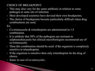 CHOICE OF BREAKPOINT:
 This may also vary for the same antibiotic in relation to same
pathogen at same site of infection
 Most developed countries have devised their own breakpoints.
 The choice of breakpoints become particularly difficult when drug
combinations are used.
Ex:
 Co-trimaxazole & trimethoprim are administered in 1:5
combination.
 It is unlikely that 50% of the pathogens are resistant to
sulphamethaxazole but clinical microbiologists recommend use of
co-trimaxazole.
 Then this combination should be used if the organism is completely
sensitive to trimethoprim.
 If the organism is sensitive then only trimethoprim be the drug of
choice.
 Same in case of co-amoxyclav.
45
 
