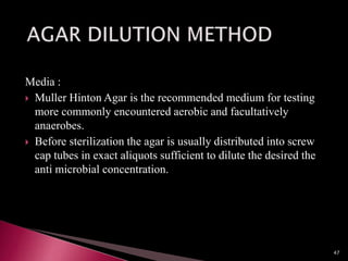 Media :
 Muller Hinton Agar is the recommended medium for testing
more commonly encountered aerobic and facultatively
anaerobes.
 Before sterilization the agar is usually distributed into screw
cap tubes in exact aliquots sufficient to dilute the desired the
anti microbial concentration.
47
 