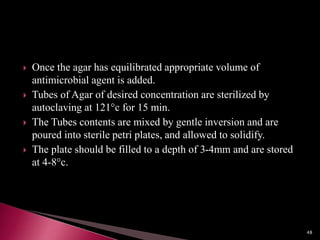  Once the agar has equilibrated appropriate volume of
antimicrobial agent is added.
 Tubes of Agar of desired concentration are sterilized by
autoclaving at 121°c for 15 min.
 The Tubes contents are mixed by gentle inversion and are
poured into sterile petri plates, and allowed to solidify.
 The plate should be filled to a depth of 3-4mm and are stored
at 4-8°c.
48
 