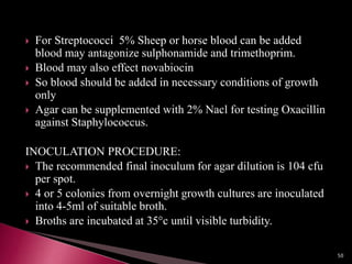  For Streptococci 5% Sheep or horse blood can be added
blood may antagonize sulphonamide and trimethoprim.
 Blood may also effect novabiocin
 So blood should be added in necessary conditions of growth
only
 Agar can be supplemented with 2% Nacl for testing Oxacillin
against Staphylococcus.
INOCULATION PROCEDURE:
 The recommended final inoculum for agar dilution is 104 cfu
per spot.
 4 or 5 colonies from overnight growth cultures are inoculated
into 4-5ml of suitable broth.
 Broths are incubated at 35°c until visible turbidity.
50
 