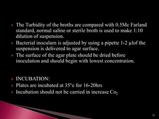  The Turbidity of the broths are compared with 0.5Mc Farland
standard, normal saline or sterile broth is used to make 1:10
dilution of suspension.
 Bacterial inoculum is adjusted by using a pipette 1-2 µlof the
suspension is delivered to agar surface.
 The surface of the agar plate should be dried before
inoculation and should begin with lowest concentration.
 INCUBATION:
 Plates are incubated at 35°c for 16-20hrs
 Incubation should not be carried in increase Co2
51
 
