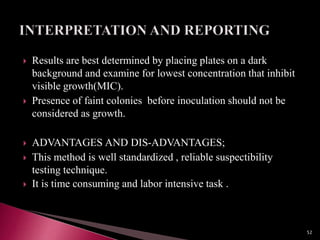  Results are best determined by placing plates on a dark
background and examine for lowest concentration that inhibit
visible growth(MIC).
 Presence of faint colonies before inoculation should not be
considered as growth.
 ADVANTAGES AND DIS-ADVANTAGES;
 This method is well standardized , reliable suspectibility
testing technique.
 It is time consuming and labor intensive task .
52
 