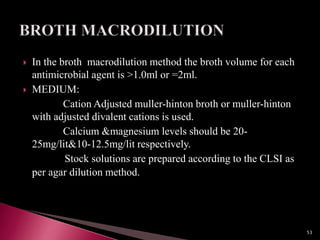  In the broth macrodilution method the broth volume for each
antimicrobial agent is >1.0ml or =2ml.
 MEDIUM:
Cation Adjusted muller-hinton broth or muller-hinton
with adjusted divalent cations is used.
Calcium &magnesium levels should be 20-
25mg/lit&10-12.5mg/lit respectively.
Stock solutions are prepared according to the CLSI as
per agar dilution method.
53
 