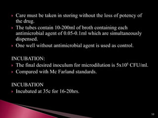  Care must be taken in storing without the loss of potency of
the drug.
 The tubes contain 10-200ml of broth containing each
antimicrobial agent of 0.05-0.1ml which are simultaneously
dispensed.
 One well without antimicrobial agent is used as control.
INCUBATION:
 The final desired inoculum for microdilution is 5x105 CFU/ml.
 Compared with Mc Farland standards.
INCUBATION
 Incubated at 35c for 16-20hrs.
59
 