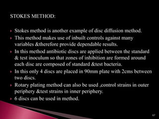 STOKES METHOD:
 Stokes method is another example of disc diffusion method.
 This method makes use of inbuilt controls against many
variables &therefore provide dependable results.
 In this method antibiotic discs are applied between the standard
& test inoculum so that zones of inhibition are formed around
each disc are composed of standard &test bacteria.
 In this only 4 discs are placed in 90mm plate with 2cms between
two discs.
 Rotary plating method can also be used ,control strains in outer
periphery &test strains in inner periphery.
 6 discs can be used in method.
67
 