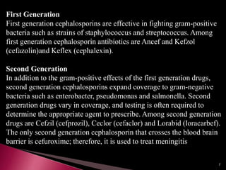 First Generation
First generation cephalosporins are effective in fighting gram-positive
bacteria such as strains of staphylococcus and streptococcus. Among
first generation cephalosporin antibiotics are Ancef and Kefzol
(cefazolin)and Keflex (cephalexin).
Second Generation
In addition to the gram-positive effects of the first generation drugs,
second generation cephalosporins expand coverage to gram-negative
bacteria such as enterobacter, pseudomonas and salmonella. Second
generation drugs vary in coverage, and testing is often required to
determine the appropriate agent to prescribe. Among second generation
drugs are Cefzil (cefprozil), Ceclor (cefaclor) and Lorabid (loracarbef).
The only second generation cephalosporin that crosses the blood brain
barrier is cefuroxime; therefore, it is used to treat meningitis
7
 