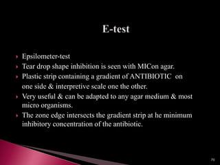  Epsilometer-test
 Tear drop shape inhibition is seen with MICon agar.
 Plastic strip containing a gradient of ANTIBIOTIC on
one side & interpretive scale one the other.
 Very useful & can be adapted to any agar medium & most
micro organisms.
 The zone edge intersects the gradient strip at he minimum
inhibitory concentration of the antibiotic.
70
 
