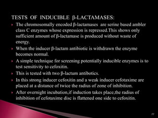 TESTS OF INDUCIBLE β-LACTAMASES:
 The chromosomally encoded β-lactamases are serine based ambler
class C enzymes whose expression is repressed.This shows only
sufficient amount of β-lactamase is produced without waste of
energy.
 When the inducer β-lactam antibiotic is withdrawn the enzyme
becomes normal.
 A simple technique for screening potentially inducible enzymes is to
test sensitivity to cefoxitin.
 This is tested with two β-lactum antibotics.
 In this strong inducer cefoxitin and a weak inducer cefotaxime are
placed at a distance of twice the radius of zone of inhibition.
 After overnight incubation,if induction takes place,the radius of
inhibition of cefotaxime disc is flattened one side to cefoxitin.
77
 