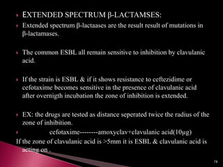  EXTENDED SPECTRUM β-LACTAMSES:
 Extended spectrum β-lactaases are the result result of mutations in
β-lactamases.
 The common ESBL all remain sensitive to inhibition by clavulanic
acid.
 If the strain is ESBL & if it shows resistance to ceftezidime or
cefotaxime becomes sensitive in the presence of clavulanic acid
after overnigth incubation the zone of inhibition is extended.
 EX: the drugs are tested as distance seperated twice the radius of the
zone of inhibition.
 cefotaxime--------amoxyclav+clavulanic acid(10µg)
If the zone of clavulanic acid is >5mm it is ESBL & clavulanic acid is
acting on .
78
 