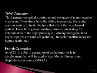 Third Generation
Third generation cephalosporins extend coverage of gram-negative
organisms. These drugs have the ability to penetrate the central
nervous system to treat infections that affect the neurological
system. These third generation drugs also require testing for
determination of the appropriate agent. Among third generation
cephalosporins are Omnicef (cefdinir), Rocephin (ceftriaxone) and
Suprax (cefixime).
Fourth Generation
As of 2010, a fourth generation of cephalosporins is in
development that will be used to treat Methicillin-resistant
Staphylococcus aureus (MRSA).
8
 