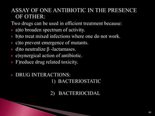 ASSAY OF ONE ANTIBIOTIC IN THE PRESENCE
OF OTHER:
Two drugs can be used in efficient treatment because:
 a)to broaden spectrum of activity.
 b)to treat mixed infections where one do not work.
 c)to prevent emergence of mutants.
 d)to neutralize β -lactamases.
 e)synergical action of antibiotic.
 F)reduce drug related toxicity.
 DRUG INTERACTIONS:
1) BACTERIOSTATIC
2) BACTERIOCIDAL
80
 